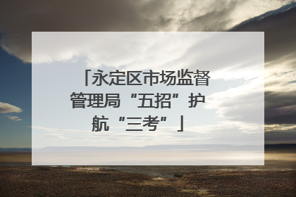 永定区市场监督管理局“五招”护航“三考”